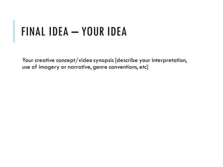 FINAL IDEA – YOUR IDEA
Your creative concept/video synopsis [describe your interpretation,
use of imagery or narrative, genre conventions, etc]
 