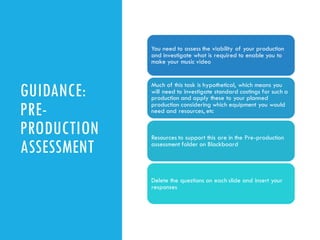 GUIDANCE:
PRE-
PRODUCTION
ASSESSMENT
You need to assess the viability of your production
and investigate what is required to enable you to
make your music video
Much of this task is hypothetical, which means you
will need to investigate standard costings for such a
production and apply these to your planned
production considering which equipment you would
need and resources, etc
Resources to support this are in the Pre-production
assessment folder on Blackboard
Delete the questions on each slide and insert your
responses
 