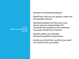 TITLE OF
PRODUCTION/PRODUCTION
OUTLINE
Summary of intended production
Detail here what you are going to make and
the intended outcome
Detailed breakdown of the music track
chosen and your interpretation of it
[rememberthe questions in the workbook,
e.g. pace/mood/tone/structure]
Specific outline your intended
technical/equipment requirements
Include any details that you think [you could
use material from your pitch]
 