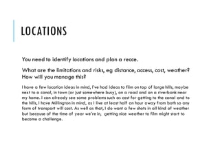 LOCATIONS
You need to identify locations and plan a recce.
What are the limitations and risks, eg distance, access, cost, weather?
How will you manage this?
I have a few location ideas in mind, I’ve had ideas to film on top of large hills, maybe
next to a canal, in town (or just somewhere busy), on a road and on a riverbank near
my home. I can already see some problems such as cost for getting to the canal and to
the hills, I have Millington in mind, as I live at least half an hour away from both so any
form of transport will cost. As well as that, I do want a few shots in all kind of weather
but because of the time of year we’re in, getting nice weather to film might start to
become a challenge.
 
