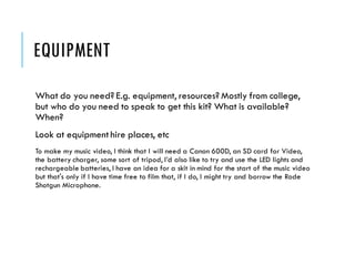 EQUIPMENT
What do you need? E.g. equipment, resources? Mostly from college,
but who do you need to speak to get this kit? What is available?
When?
Look at equipment hire places, etc
To make my music video, I think that I will need a Canon 600D, an SD card for Video,
the battery charger, some sort of tripod, I’d also like to try and use the LED lights and
rechargeable batteries, I have an idea for a skit in mind for the start of the music video
but that's only if I have time free to film that, if I do, I might try and borrow the Rode
Shotgun Microphone.
 