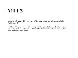 FACILITIES
Where will you edit your video? Do you need any other specialist
facilities…?
I will be editing my video in college using most likely Adobe Premier Pro, but I would
also really like to learn how to use Adobe After Effects and maybe try and use that
whilst editing my music video.
 