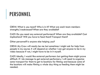 PERSONNEL
CREW: What is you team? Who is in it? What are each team members
strengths/weaknesses? When are they available?
CAST: Do you need any external performers? When are they available? Cost
implications? Will you have to feed them? Transport them?
Other personnel? Is anyone else helping you?
CREW: My Crew will mostly be me but sometimes I might ask for help from
people in my course. It will depend on whether I can get anyone to be in my
video because if not, I might have to be in it myself.
CAST: Ideally, I would like external performers but getting them might prove
difficult. If I do manage to get external performers, I will need to organize
some transport for them to get to locations for filming and because some of
the locations will make filming a whole day thing so feeding them might be
needed.
 