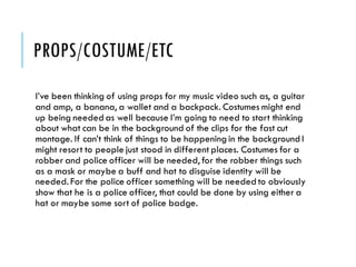 PROPS/COSTUME/ETC
I’ve been thinking of using props for my music video such as, a guitar
and amp, a banana, a wallet and a backpack. Costumes might end
up being needed as well because I’m going to need to start thinking
about what can be in the background of the clips for the fast cut
montage. If can’t think of things to be happening in the background I
might resort to people just stood in different places. Costumes for a
robber and police officer will be needed, for the robber things such
as a mask or maybe a buff and hat to disguise identity will be
needed. For the police officer something will be needed to obviously
show that he is a police officer, that could be done by using either a
hat or maybe some sort of police badge.
 