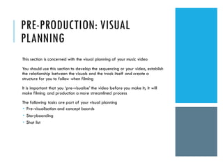 PRE-PRODUCTION: VISUAL
PLANNING
This section is concerned with the visual planning of your music video
You should use this section to develop the sequencing or your video, establish
the relationship between the visuals and the track itself and create a
structure for you to follow when filming
It is important that you ‘pre-visualise’ the video before you make it; it will
make filming and production a more streamlined process
The following tasks are part of your visual planning
 Pre-visualisation and concept boards
 Storyboarding
 Shot list
 