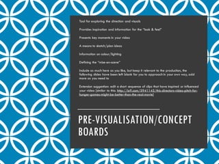 PRE-VISUALISATION/CONCEPT
BOARDS
Tool for exploring the direction and visuals
Provides inspiration and information for the “look & feel”
Presents key moments in your video
A means to sketch/plan ideas
Information on colour/lighting
Defining the “mise-en-scene”
Include as much here as you like, but keep it relevant to the production, the
following slides have been left blank for you to approach in your own way, add
more as you need to
Extension suggestion: edit a short sequence of clips that have inspired or influenced
your video [similar to this: http://io9.com/5941145/this-directors-video-pitch-for-
hunger-games-might-be-better-than-the-real-movie]
 