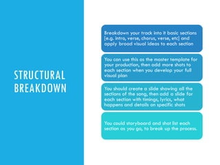 STRUCTURAL
BREAKDOWN
Breakdown your track into it basic sections
[e.g. intro, verse, chorus, verse, etc] and
apply broad visual ideas to each section
You can use this as the master template for
your production, then add more shots to
each section when you develop your full
visual plan
You should create a slide showing all the
sections of the song, then add a slide for
each section with timings, lyrics, what
happens and details on specific shots
You could storyboard and shot list each
section as you go, to break up the process.
 