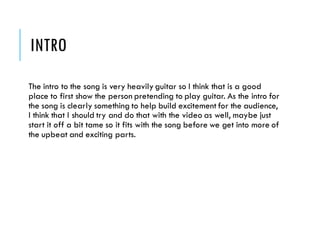 INTRO
The intro to the song is very heavily guitar so I think that is a good
place to first show the person pretending to play guitar. As the intro for
the song is clearly something to help build excitement for the audience,
I think that I should try and do that with the video as well, maybe just
start it off a bit tame so it fits with the song before we get into more of
the upbeat and exciting parts.
 