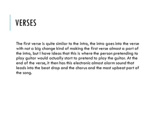 VERSES
The first verse is quite similar to the intro, the intro goes into the verse
with not a big change kind of making the first verse almost a part of
the intro, but I have ideas that this is where the person pretending to
play guitar would actually start to pretend to play the guitar. At the
end of the verse, it then has this electronic almost alarm sound that
leads into the beat drop and the chorus and the most upbeat part of
the song.
 