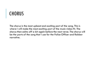 CHORUS
The chorus is the most upbeat and exciting part of the song. This is
where I will make the most exciting part of the music video fit. The
chorus then calms off a bit again before the next verse. The chorus will
be the parts of the song that I use for the Police Officer and Robber
narrative.
 