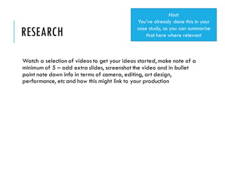 RESEARCH
Watch a selection of videos to get your ideas started, make note of a
minimum of 5 – add extra slides, screenshot the video and in bullet
point note down info in terms of camera, editing, art design,
performance, etc and how this might link to your production
Hint!
You’ve already done this in your
case study, so you can summarise
that here where relevant
 