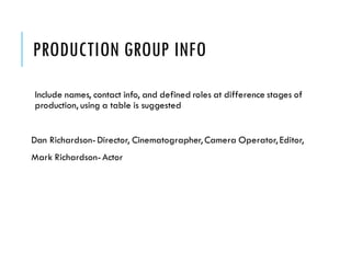 PRODUCTION GROUP INFO
Include names, contact info, and defined roles at difference stages of
production, using a table is suggested
Dan Richardson-Director, Cinematographer, Camera Operator, Editor,
Mark Richardson-Actor
 