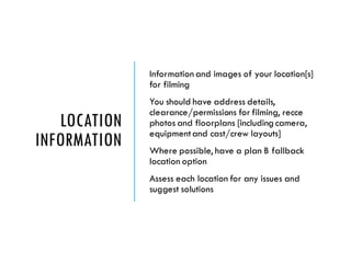LOCATION
INFORMATION
Information and images of your location[s]
for filming
You should have address details,
clearance/permissions for filming, recce
photos and floorplans [including camera,
equipmentand cast/crew layouts]
Where possible, have a plan B fallback
location option
Assess each location for any issues and
suggest solutions
 