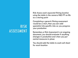 RISK
ASSESSMENT
Risk Assess each separate filming location
using the table in the camera H&S PP on Bb
as a staring point
Completing a generic filming assessment
would be a start, then you can add
specialist/site specific risks as you progress
your production
Remember, a Risk Assessment is an ongoing
document, you should evaluate if anything
changes in production and when you put
control measures in place
You should add the table to each call sheet
for each location
 