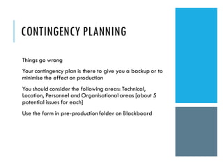 CONTINGENCY PLANNING
Things go wrong
Your contingency plan is there to give you a backup or to
minimise the effect on production
You should consider the following areas: Technical,
Location, Personnel andOrganisationalareas [about 5
potential issues for each]
Use the form in pre-production folder on Blackboard
 