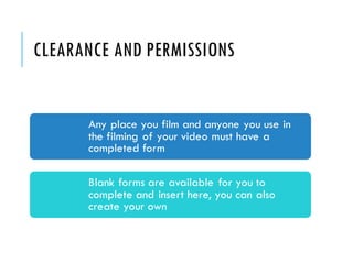 CLEARANCE AND PERMISSIONS
Any place you film and anyone you use in
the filming of your video must have a
completed form
Blank forms are available for you to
complete and insert here, you can also
create your own
 
