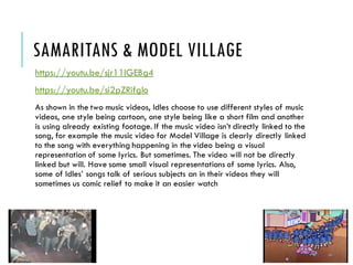 SAMARITANS & MODEL VILLAGE
https://youtu.be/sjr11lGEBg4
https://youtu.be/si2pZRifgIo
As shown in the two music videos, Idles choose to use different styles of music
videos, one style being cartoon, one style being like a short film and another
is using already existing footage. If the music video isn’t directly linked to the
song, for example the music video for Model Village is clearly directly linked
to the song with everything happening in the video being a visual
representation of some lyrics. But sometimes. The video will not be directly
linked but will. Have some small visual representations of some lyrics. Also,
some of Idles’ songs talk of serious subjects an in their videos they will
sometimes us comic relief to make it an easier watch
 