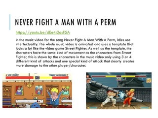 NEVER FIGHT A MAN WITH A PERM
https://youtu.be/dEe4i2osF5A
In the music video for the song Never Fight A Man With A Perm, Idles use
intertextuality. The whole music video is animated and uses a template that
looks a lot like the video game Street Fighter. As well as the template, the
characters have the same kind of movement as the characters from Street
Fighter, this is shown by the characters in the music video only using 3 or 4
different kind of attacks and one special kind of attack that clearly creates
more damage to the other player/character.
 