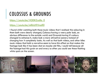 COLOSSUS & GROUNDS
https://youtu.be/VODKZxsRa_E
https://youtu.be/mRkUt9VnaR0
I found whilst watching both these music videos that I realised the colouring in
them both were clearly changed, Colossus having a veery pale look, an
obvious difference to the outside world and Grounds having it’s colours
changed to enhance it, make look a more attractive scenery instead of
changing how it completely looks. As well as that both videos, and other Idles
music videos that hold a narrative seem to have this effect on that makes the
footage look like it has been shot on maybe old film, I could tell because all
the footage had this grain on and every so often you could see these flashing
white spots on the screen.
 