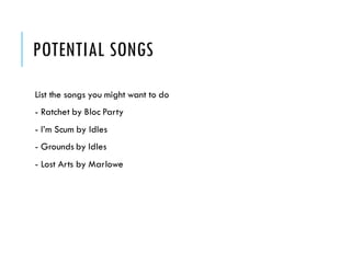 POTENTIAL SONGS
List the songs you might want to do
- Ratchet by Bloc Party
- I’m Scum by Idles
- Grounds by Idles
- Lost Arts by Marlowe
 