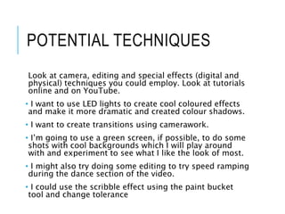 POTENTIAL TECHNIQUES
Look at camera, editing and special effects (digital and
physical) techniques you could employ. Look at tutorials
online and on YouTube.
• I want to use LED lights to create cool coloured effects
and make it more dramatic and created colour shadows.
• I want to create transitions using camerawork.
• I’m going to use a green screen, if possible, to do some
shots with cool backgrounds which I will play around
with and experiment to see what I like the look of most.
• I might also try doing some editing to try speed ramping
during the dance section of the video.
• I could use the scribble effect using the paint bucket
tool and change tolerance
 