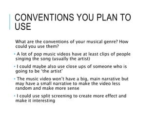 CONVENTIONS YOU PLAN TO
USE
What are the conventions of your musical genre? How
could you use them?
• A lot of pop music videos have at least clips of people
singing the song (usually the artist)
• I could maybe also use close ups of someone who is
going to be ‘the artist’
• The music video won’t have a big, main narrative but
may have a small narrative to make the video less
random and make more sense
• I could use split screening to create more effect and
make it interesting
 