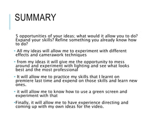 SUMMARY
5 opportunities of your ideas; what would it allow you to do?
Expand your skills? Refine something you already know how
to do?
• All my ideas will allow me to experiment with different
effects and camerawork techniques
• from my ideas it will give me the opportunity to mess
around and experiment with lighting and see what looks
best and the most professional
• It will allow me to practice my skills that I learnt on
premiere last time and expend on those skills and learn new
ones.
• it will allow me to know how to use a green screen and
experiment with that
•Finally, it will allow me to have experience directing and
coming up with my own ideas for the video.
 