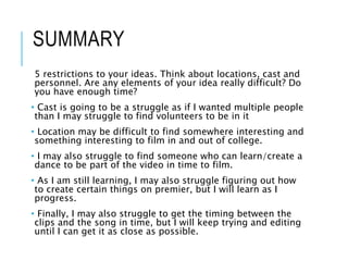 SUMMARY
5 restrictions to your ideas. Think about locations, cast and
personnel. Are any elements of your idea really difficult? Do
you have enough time?
• Cast is going to be a struggle as if I wanted multiple people
than I may struggle to find volunteers to be in it
• Location may be difficult to find somewhere interesting and
something interesting to film in and out of college.
• I may also struggle to find someone who can learn/create a
dance to be part of the video in time to film.
• As I am still learning, I may also struggle figuring out how
to create certain things on premier, but I will learn as I
progress.
• Finally, I may also struggle to get the timing between the
clips and the song in time, but I will keep trying and editing
until I can get it as close as possible.
 