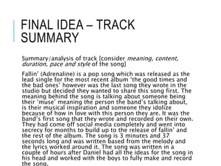 FINAL IDEA – TRACK
SUMMARY
Summary/analysis of track [consider meaning, content,
duration, pace and style of the song]
Fallin’ (Adrenaline) is a pop song which was released as the
lead single for the most recent album ‘the good times and
the bad ones’ however was the last song they wrote in the
studio but decided they wanted to share this song first. The
meaning behind the song is talking about someone being
their ‘muse’ meaning the person the band’s talking about,
is their musical inspiration and someone they idolize
because of how in love with this person they are. It was the
band’s first song that they wrote and recorded on their own.
They had come off social media completely and went into
secrecy for months to build up to the release of fallin’ and
the rest of the album. The song is 3 minutes and 37
seconds long and was written based from the melody and
the lyrics worked around it. The song was written in a
couple of hours after Daniel had all the ideas for the song in
his head and worked with the boys to fully make and record
the song.
 