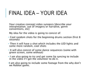 FINAL IDEA – YOUR IDEA
Your creative concept/video synopsis [describe your
interpretation, use of imagery or narrative, genre
conventions, etc]
My idea for the video is going to consist of:
• Cool random shots for the beginning drums section (first 8
seconds)
• Then it will have a shot which includes the LED lights and
some more random, cool shots
• It will also consist of some dance sequences (some with
green screen, some without)
• I am also going to try and get some lip syncing to include
in the video if I get the volunteer to do it.
•I am also going to include some footage from the why don’t
we Roblox game.
 