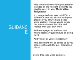 GUIDANC
E
This template PowerPoint presentation
includes all the relevant elements you
need to cover in your Music Video
Assignment
It is suggested you save this PP in a
different name and share it with your
group so you always have a copy –
some sections require you to delete
the information on the slide and
replace with your own work
Add more pages to each section
where necessary [you should be doing
this!]
Add visuals as you see necessary
This document will be added to as you
progress through the pre-production
phase.
Delete this slide when complete
 