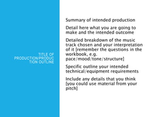 TITLE OF
PRODUCTION/PRODUC
TION OUTLINE
Summary of intended production
Detail here what you are going to
make and the intended outcome
Detailed breakdown of the music
track chosen and your interpretation
of it [remember the questions in the
workbook, e.g.
pace/mood/tone/structure]
Specific outline your intended
technical/equipment requirements
Include any details that you think
[you could use material from your
pitch]
 