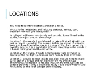 LOCATIONS
You need to identify locations and plan a recce.
What are the limitations and risks, eg distance, access, cost,
weather? How will you manage this?
In college I will have shots inside and outside. Some filmed in the
studio, some just around the college.
Location 1, the woods, I would need to take a first aid kit with me
just in case it is needed. The nearest toilets are about 10 minutes
away and I would need to stay as a group so that I am not on my
own (for safety). It is a good idea to avoid recording in the woods if
it has/is raining for health and safety.
Location 2, the studio, I would need to make sure everyone is
careful of the hot lights and make sure nobody trips over wires.
Location 3, around college (inside and out), I would need to make
sure I stay in a group and not going off on my own in case
anything was to happen to me and I was on my own. Outside on
college grounds is only a good idea really if it is good weather and
not raining as the floor can get quite slippery.
 