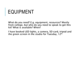 EQUIPMENT
What do you need? E.g. equipment, resources? Mostly
from college, but who do you need to speak to get this
kit? What is available? When?
I have booked LED lights, a camera, SD card, tripod and
the green screen in the studio for Tuesday, 12th
 