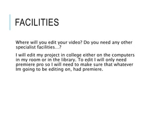 FACILITIES
Where will you edit your video? Do you need any other
specialist facilities…?
I will edit my project in college either on the computers
in my room or in the library. To edit I will only need
premiere pro so I will need to make sure that whatever
Im going to be editing on, had premiere.
 