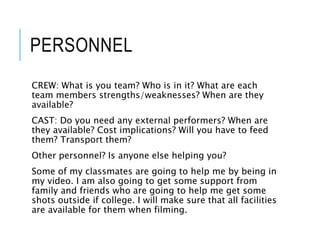 PERSONNEL
CREW: What is you team? Who is in it? What are each
team members strengths/weaknesses? When are they
available?
CAST: Do you need any external performers? When are
they available? Cost implications? Will you have to feed
them? Transport them?
Other personnel? Is anyone else helping you?
Some of my classmates are going to help me by being in
my video. I am also going to get some support from
family and friends who are going to help me get some
shots outside if college. I will make sure that all facilities
are available for them when filming.
 