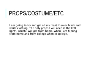 PROPS/COSTUME/ETC
I am going to try and get all my mast to wear black and
white clothing. The only props I will need is the LED
lights, which I will get from home, when I am filming
from home and from college when in college.
 