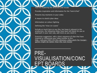 PRE-
VISUALISATION/CONC
EPT BOARDS
Tool for exploring the direction and visuals
Provides inspiration and information for the “look & feel”
Presents key moments in your video
A means to sketch/plan ideas
Information on colour/lighting
Defining the “mise-en-scene”
Include as much here as you like, but keep it relevant to the
production, the following slides have been left blank for you to
approach in your own way, add more as you need to
Extension suggestion: edit a short sequence of clips that have
inspired or influenced your video [similar to this:
http://io9.com/5941145/this-directors-video-pitch-for-hunger-
games-might-be-better-than-the-real-movie]
 