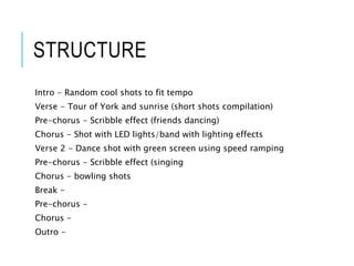 STRUCTURE
Intro - Random cool shots to fit tempo
Verse - Tour of York and sunrise (short shots compilation)
Pre-chorus - Scribble effect (friends dancing)
Chorus - Shot with LED lights/band with lighting effects
Verse 2 - Dance shot with green screen using speed ramping
Pre-chorus - Scribble effect (singing
Chorus - bowling shots
Break -
Pre-chorus -
Chorus -
Outro -
 