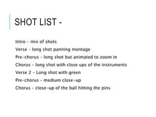 SHOT LIST -
Intro – mix of shots
Verse – long shot panning montage
Pre-chorus – long shot but animated to zoom in
Chorus – long shot with close ups of the instruments
Verse 2 – Long shot with green
Pre-chorus – medium close-up
Chorus – close-up of the ball hitting the pins
 