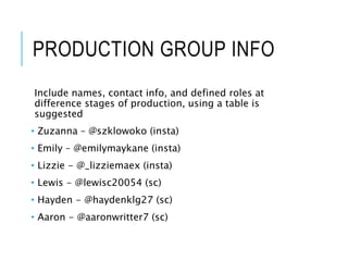 PRODUCTION GROUP INFO
Include names, contact info, and defined roles at
difference stages of production, using a table is
suggested
• Zuzanna – @szklowoko (insta)
• Emily – @emilymaykane (insta)
• Lizzie - @_lizziemaex (insta)
• Lewis - @lewisc20054 (sc)
• Hayden - @haydenklg27 (sc)
• Aaron - @aaronwritter7 (sc)
 