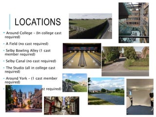 LOCATIONS
• Around College – (In college cast
required)
• A Field (no cast required)
• Selby Bowling Alley (1 cast
member required)
• Selby Canal (no cast required)
• The Studio (all in college cast
required)
• Around York – (1 cast member
required)
• Brayton Barff – (no cast required)
 