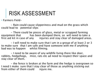 RISK ASSESSMENT
• Farmers Field-
- Rain could cause slipperiness and mud on the grass which
could lead to potential slips
- There could be pieces of glass, metal or scrapped farming
equipment that has been dumped there, so will need to take a
first aid kit in case of any injuries and stay clear of damaged areas.
- I will need to make sure that I am in a group of at least 2 or 3
to make sure that I am safe and have someone with me if anything
bad was to happen whilst filming.
- I need to be aware of any wildlife living there like deer,
rabbits, hedgehogs, mice, rats etc ad need to respect their space and
stay clear of them.
- the fence is broken at the farm and the hedge is overgrown so
I need t make sure that I stay clear of those as anything sticking out
from either of them could injure me.
 