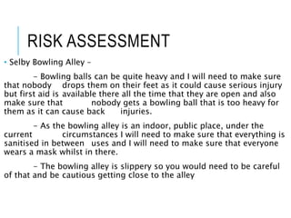 RISK ASSESSMENT
• Selby Bowling Alley –
- Bowling balls can be quite heavy and I will need to make sure
that nobody drops them on their feet as it could cause serious injury
but first aid is available there all the time that they are open and also
make sure that nobody gets a bowling ball that is too heavy for
them as it can cause back injuries.
- As the bowling alley is an indoor, public place, under the
current circumstances I will need to make sure that everything is
sanitised in between uses and I will need to make sure that everyone
wears a mask whilst in there.
- The bowling alley is slippery so you would need to be careful
of that and be cautious getting close to the alley
 
