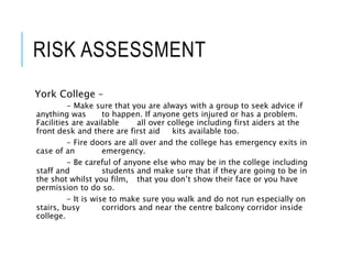 RISK ASSESSMENT
York College –
- Make sure that you are always with a group to seek advice if
anything was to happen. If anyone gets injured or has a problem.
Facilities are available all over college including first aiders at the
front desk and there are first aid kits available too.
- Fire doors are all over and the college has emergency exits in
case of an emergency.
- Be careful of anyone else who may be in the college including
staff and students and make sure that if they are going to be in
the shot whilst you film, that you don’t show their face or you have
permission to do so.
- It is wise to make sure you walk and do not run especially on
stairs, busy corridors and near the centre balcony corridor inside
college.
 