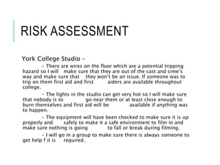 RISK ASSESSMENT
York College Studio –
- There are wires on the floor which are a potential tripping
hazard so I will make sure that they are out of the cast and crew’s
way and make sure that they won’t be an issue. If someone was to
trip on them first aid and first aiders are available throughout
college.
- The lights in the studio can get very hot so I will make sure
that nobody is to go near them or at least close enough to
burn themselves and first aid will be available if anything was
to happen.
- The equipment will have been checked to make sure it is up
properly and safely to make it a safe environment to film in and
make sure nothing is going to fall or break during filming.
- I will go in a group to make sure there is always someone to
get help f it is required.
 