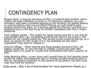 CONTINGENCY PLAN
Brayton Barf- It may be too busy to film, it could be bad weather which
makes too bad conditions to work in if it becomes slippery, my cast
members may have a problem getting to the location, my phone battery
or camera battery may run out whilst filming so I will need to take
backup options for both. As a backup option for filming I could go to a
sheltered area in the barf or go to another woodland area that is more
sheltered.
York College studio – The studio for some reason may be in use and be
unavailable when I go, something could break whilst I am using it, the
battery on my camera could die, The wrong screen could be put up, as a
back up option for the studio if it is not available for the time I
requested I may need to rebook it.
Around college – There may be too many people around to film, my
battery could die, if I can not film in college I could wait until after
college when it is quiet or I could find somewhere else that’s quieter to
film.
Selby Bowling Alley- it may close and I would have to find another place
to film by either rethinking the idea or finding another bowling alley to
film at, my battery could die on my camera or my phone, my cast/crew
may now find the location.
Selby canal – With a lot of bad weather the canal sometimes floods so I
 