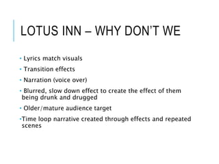 LOTUS INN – WHY DON’T WE
• Lyrics match visuals
• Transition effects
• Narration (voice over)
• Blurred, slow down effect to create the effect of them
being drunk and drugged
• Older/mature audience target
•Time loop narrative created through effects and repeated
scenes
 