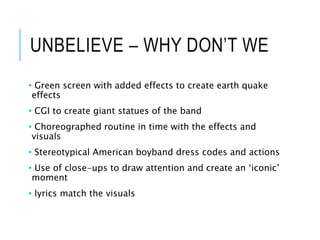 UNBELIEVE – WHY DON’T WE
• Green screen with added effects to create earth quake
effects
• CGI to create giant statues of the band
• Choreographed routine in time with the effects and
visuals
• Stereotypical American boyband dress codes and actions
• Use of close-ups to draw attention and create an ‘iconic’
moment
• lyrics match the visuals
 