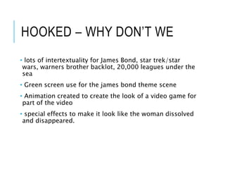 HOOKED – WHY DON’T WE
• lots of intertextuality for James Bond, star trek/star
wars, warners brother backlot, 20,000 leagues under the
sea
• Green screen use for the james bond theme scene
• Animation created to create the look of a video game for
part of the video
• special effects to make it look like the woman dissolved
and disappeared.
 